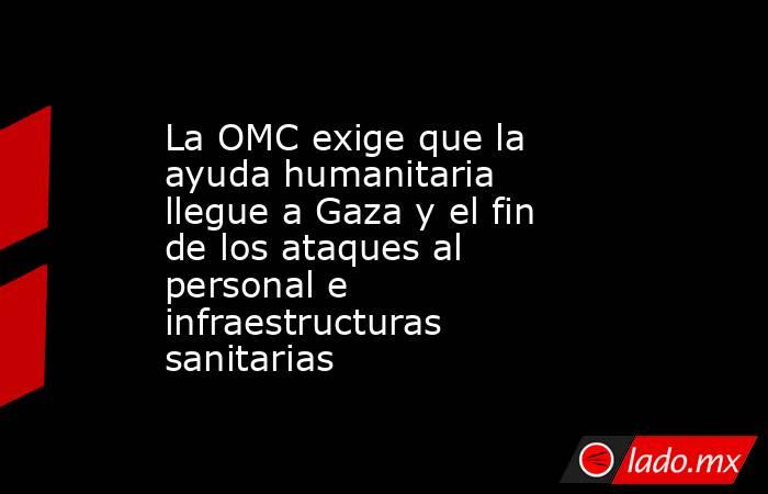 La OMC exige que la ayuda humanitaria llegue a Gaza y el fin de los ataques al personal e infraestructuras sanitarias. Noticias en tiempo real