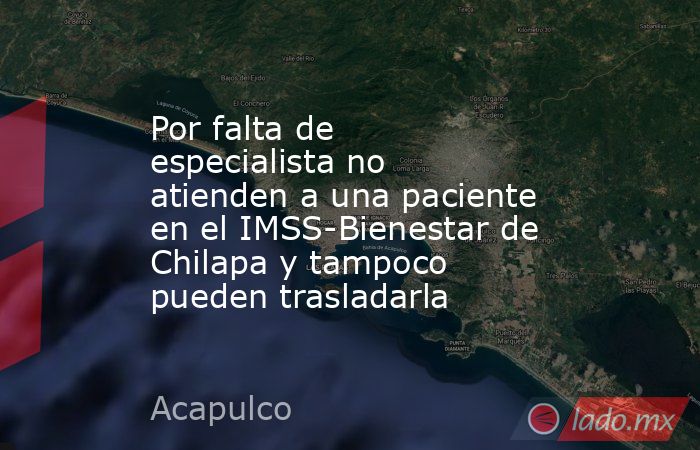 Por falta de especialista no atienden a una paciente en el IMSS-Bienestar de Chilapa y tampoco pueden trasladarla. Noticias en tiempo real