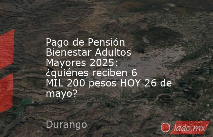 Pago de Pensión Bienestar Adultos Mayores 2025: ¿quiénes reciben 6 MIL 200 pesos HOY 26 de mayo?. Noticias en tiempo real