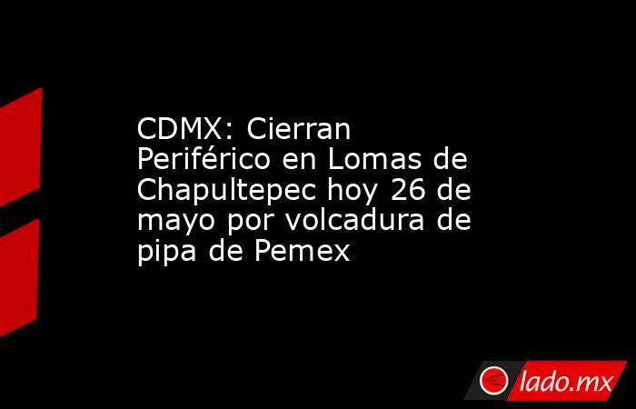 CDMX: Cierran Periférico en Lomas de Chapultepec hoy 26 de mayo por volcadura de pipa de Pemex. Noticias en tiempo real