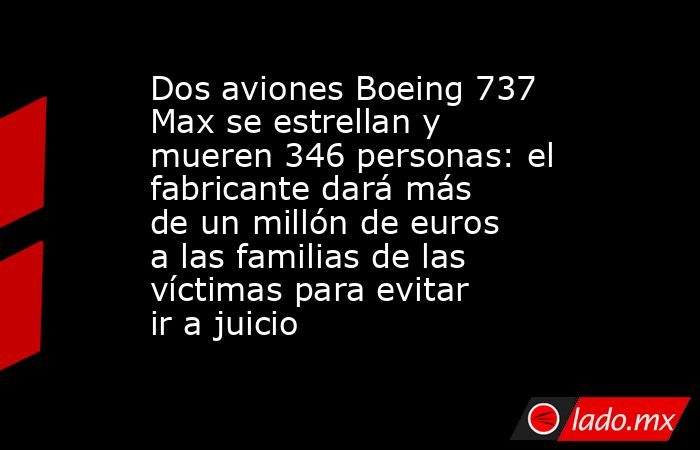 Dos aviones Boeing 737 Max se estrellan y mueren 346 personas: el fabricante dará más de un millón de euros a las familias de las víctimas para evitar ir a juicio. Noticias en tiempo real