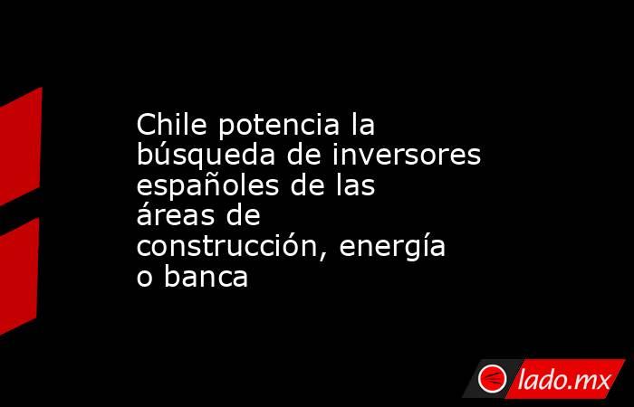 Chile potencia la búsqueda de inversores españoles de las áreas de construcción, energía o banca. Noticias en tiempo real