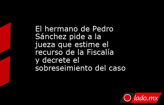 El hermano de Pedro Sánchez pide a la jueza que estime el recurso de la Fiscalía y decrete el sobreseimiento del caso. Noticias en tiempo real