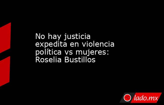No hay justicia expedita en violencia política vs mujeres: Roselia Bustillos. Noticias en tiempo real
