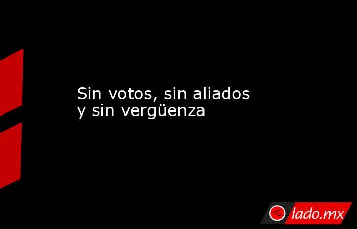 Sin votos, sin aliados y sin vergüenza. Noticias en tiempo real