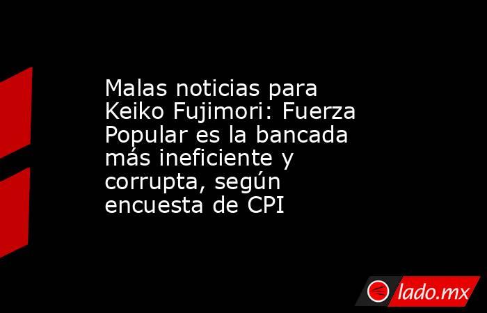 Malas noticias para Keiko Fujimori: Fuerza Popular es la bancada más ineficiente y corrupta, según encuesta de CPI. Noticias en tiempo real