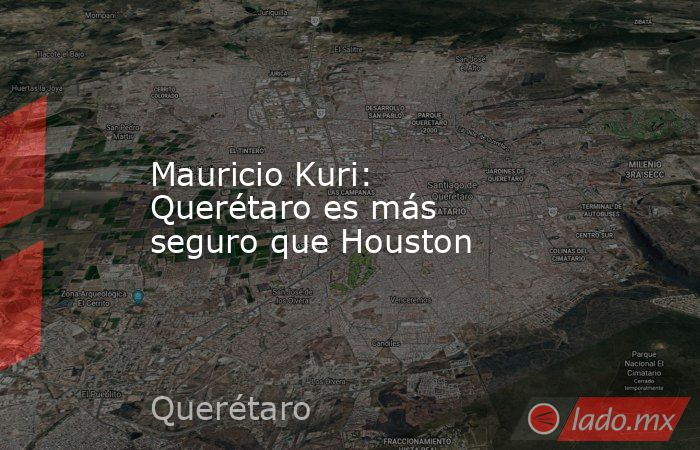 Mauricio Kuri: Querétaro es más seguro que Houston. Noticias en tiempo real