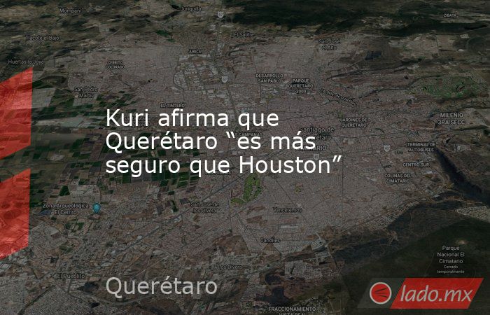 Kuri afirma que Querétaro “es más seguro que Houston”. Noticias en tiempo real