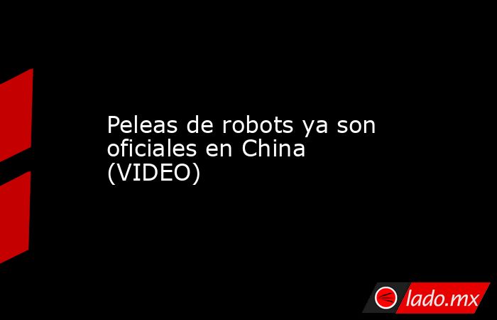 Peleas de robots ya son oficiales en China (VIDEO). Noticias en tiempo real