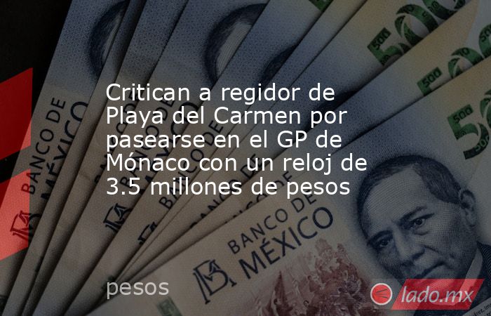 Critican a regidor de Playa del Carmen por pasearse en el GP de Mónaco con un reloj de 3.5 millones de pesos. Noticias en tiempo real
