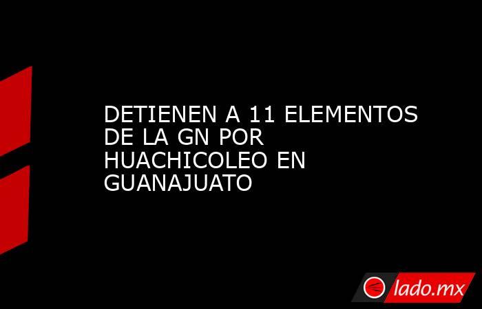 DETIENEN A 11 ELEMENTOS DE LA GN POR HUACHICOLEO EN GUANAJUATO. Noticias en tiempo real