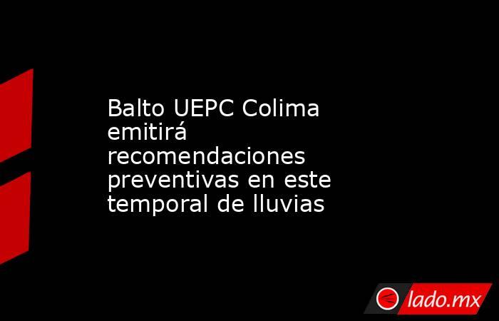 Balto UEPC Colima emitirá recomendaciones preventivas en este temporal de lluvias. Noticias en tiempo real