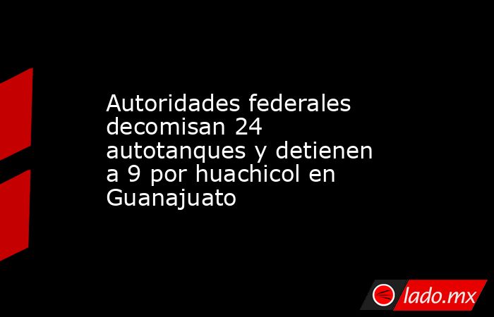 Autoridades federales decomisan 24 autotanques y detienen a 9 por huachicol en Guanajuato. Noticias en tiempo real