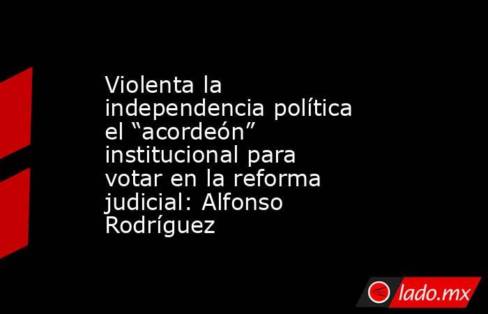 Violenta la independencia política el “acordeón” institucional para votar en la reforma judicial: Alfonso Rodríguez. Noticias en tiempo real