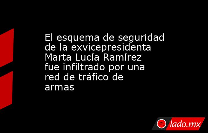 El esquema de seguridad de la exvicepresidenta Marta Lucía Ramírez fue infiltrado por una red de tráfico de armas. Noticias en tiempo real