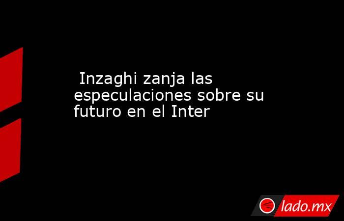                                                                                                  Inzaghi zanja las especulaciones sobre su futuro en el Inter                                                                                             . Noticias en tiempo real