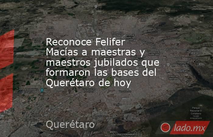 Reconoce Felifer Macías a maestras y maestros jubilados que formaron las bases del Querétaro de hoy. Noticias en tiempo real