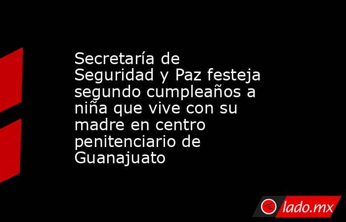 Secretaría de Seguridad y Paz festeja segundo cumpleaños a niña que vive con su madre en centro penitenciario de Guanajuato. Noticias en tiempo real