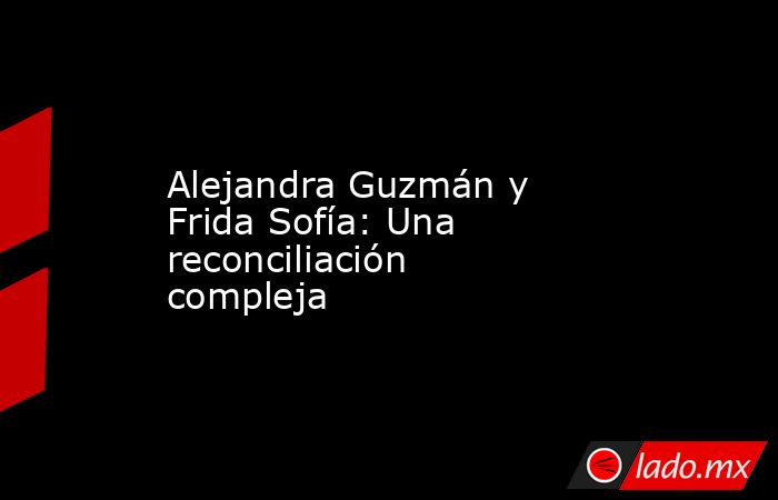 Alejandra Guzmán y Frida Sofía: Una reconciliación compleja. Noticias en tiempo real