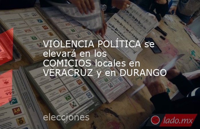 VIOLENCIA POLÍTICA se elevará en los COMICIOS locales en VERACRUZ y en DURANGO. Noticias en tiempo real