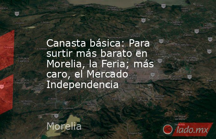 Canasta básica: Para surtir más barato en Morelia, la Feria; más caro, el Mercado Independencia. Noticias en tiempo real