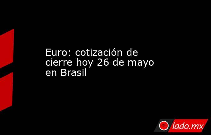 Euro: cotización de cierre hoy 26 de mayo en Brasil. Noticias en tiempo real