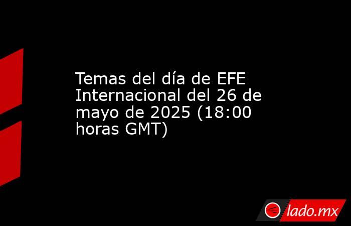 Temas del día de EFE Internacional del 26 de mayo de 2025 (18:00 horas GMT). Noticias en tiempo real