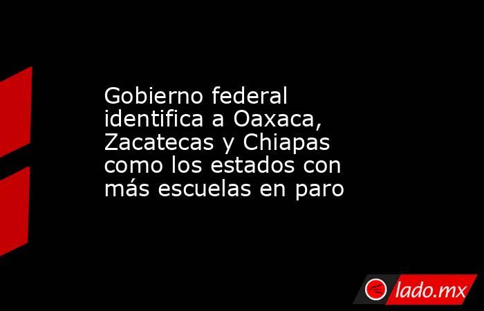 Gobierno federal identifica a Oaxaca, Zacatecas y Chiapas como los estados con más escuelas en paro. Noticias en tiempo real