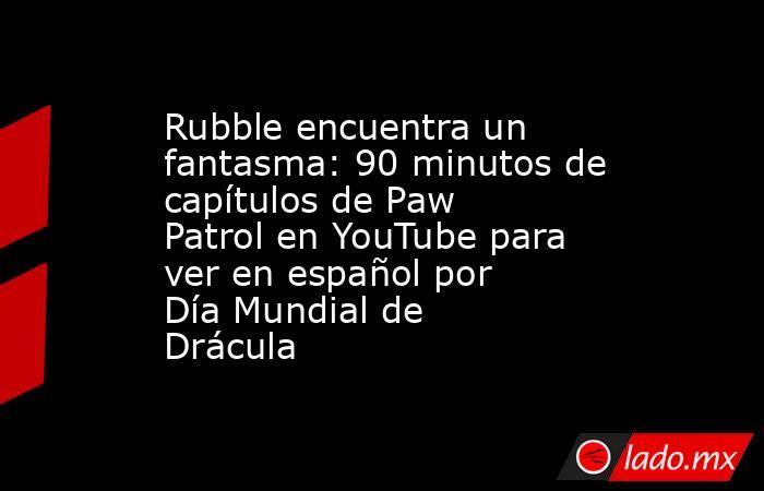 Rubble encuentra un fantasma: 90 minutos de capítulos de Paw Patrol en YouTube para ver en español por Día Mundial de Drácula. Noticias en tiempo real
