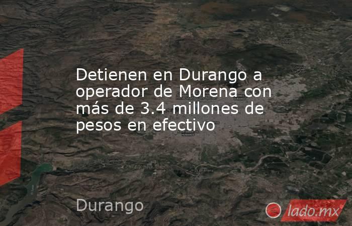 Detienen en Durango a operador de Morena con más de 3.4 millones de pesos en efectivo. Noticias en tiempo real