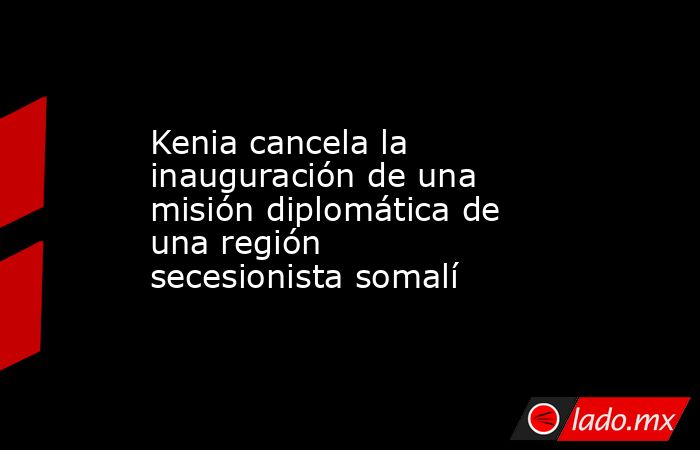 Kenia cancela la inauguración de una misión diplomática de una región secesionista somalí. Noticias en tiempo real