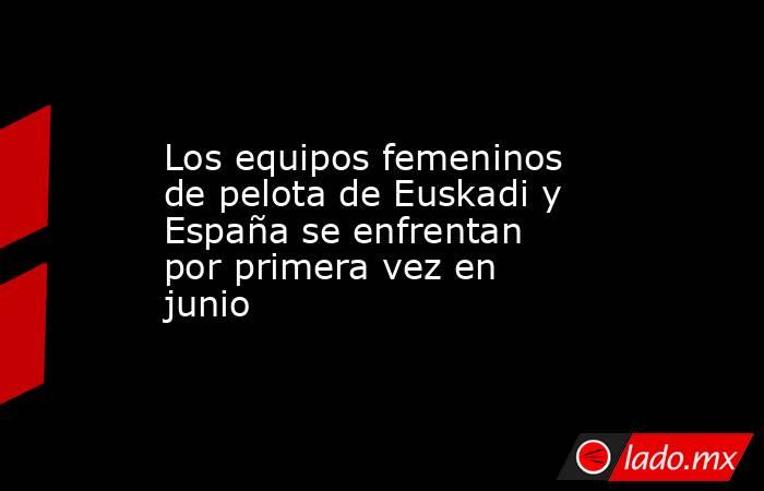Los equipos femeninos de pelota de Euskadi y España se enfrentan por primera vez en junio . Noticias en tiempo real