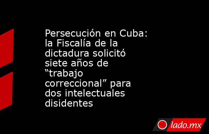 Persecución en Cuba: la Fiscalía de la dictadura solicitó siete años de “trabajo correccional” para dos intelectuales disidentes. Noticias en tiempo real