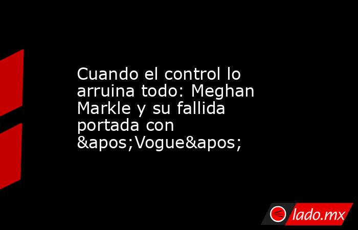 Cuando el control lo arruina todo: Meghan Markle y su fallida portada con 'Vogue'. Noticias en tiempo real