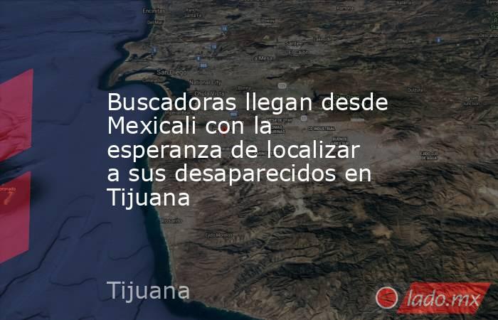 Buscadoras llegan desde Mexicali con la esperanza de localizar a sus desaparecidos en Tijuana. Noticias en tiempo real