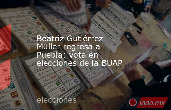 Beatriz Gutiérrez Müller regresa a Puebla; vota en elecciones de la BUAP. Noticias en tiempo real