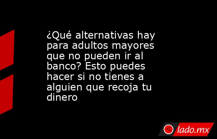 ¿Qué alternativas hay para adultos mayores que no pueden ir al banco? Esto puedes hacer si no tienes a alguien que recoja tu dinero. Noticias en tiempo real
