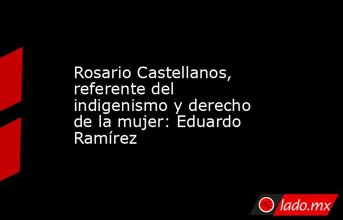 Rosario Castellanos, referente del indigenismo y derecho de la mujer: Eduardo Ramírez. Noticias en tiempo real