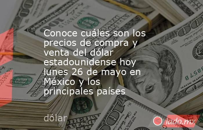 Conoce cuáles son los precios de compra y venta del dólar estadounidense hoy lunes 26 de mayo en México y los principales países. Noticias en tiempo real