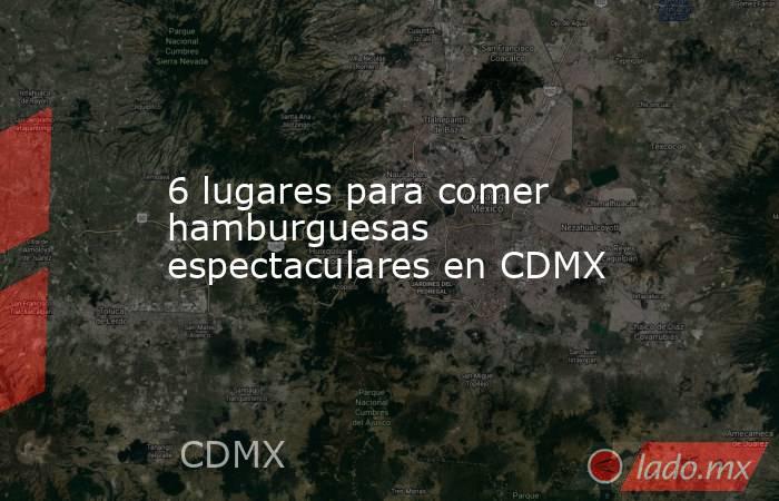 6 lugares para comer hamburguesas espectaculares en CDMX. Noticias en tiempo real