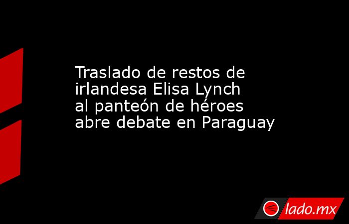 Traslado de restos de irlandesa Elisa Lynch al panteón de héroes abre debate en Paraguay. Noticias en tiempo real