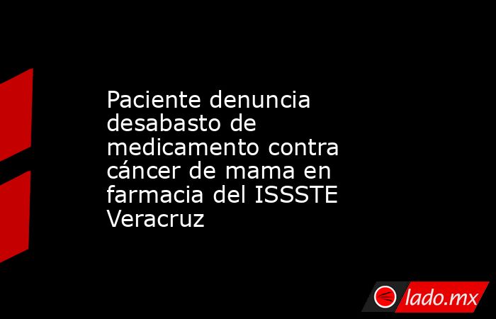 Paciente denuncia desabasto de medicamento contra cáncer de mama en farmacia del ISSSTE Veracruz. Noticias en tiempo real