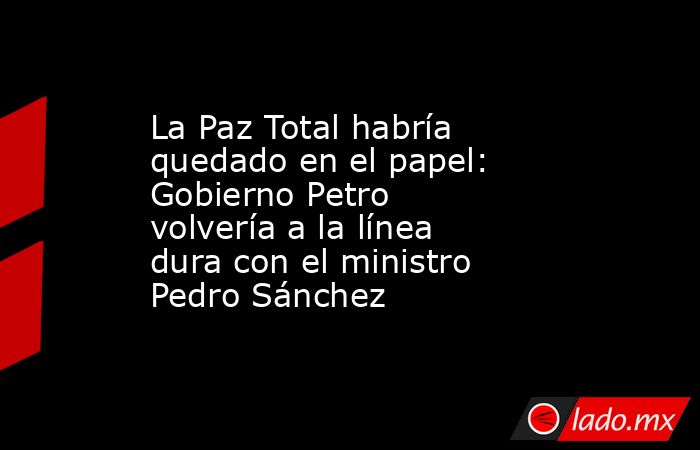 La Paz Total habría quedado en el papel: Gobierno Petro volvería a la línea dura con el ministro Pedro Sánchez. Noticias en tiempo real