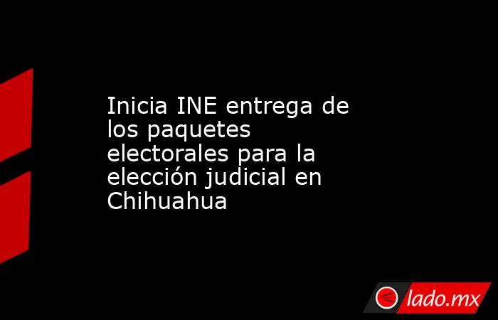 Inicia INE entrega de los paquetes electorales para la elección judicial en Chihuahua. Noticias en tiempo real