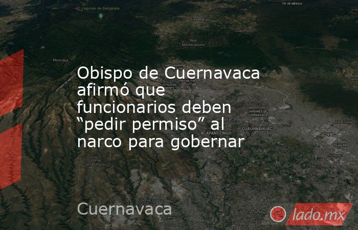 Obispo de Cuernavaca afirmó que funcionarios deben “pedir permiso” al narco para gobernar. Noticias en tiempo real