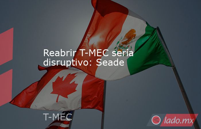 Reabrir T-MEC sería disruptivo: Seade. Noticias en tiempo real