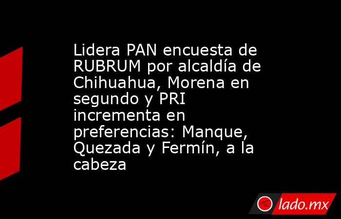 Lidera PAN encuesta de RUBRUM por alcaldía de Chihuahua, Morena en segundo y PRI incrementa en preferencias: Manque, Quezada y Fermín, a la cabeza. Noticias en tiempo real