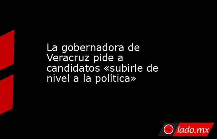 La gobernadora de Veracruz pide a candidatos «subirle de nivel a la política». Noticias en tiempo real