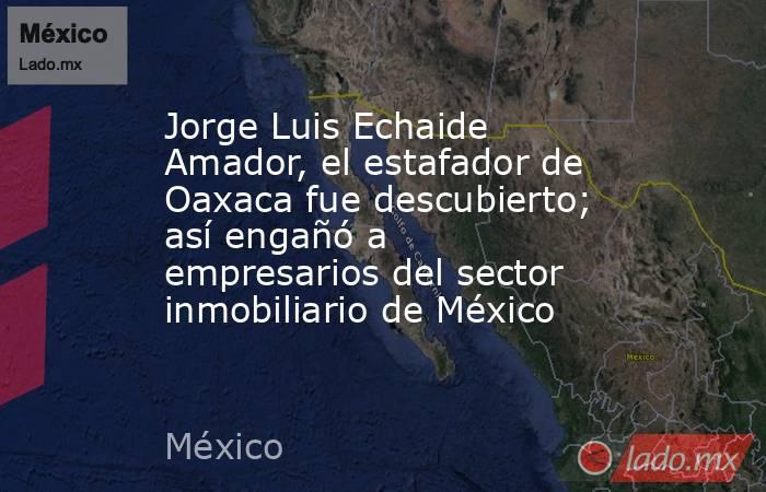 Jorge Luis Echaide Amador, el estafador de Oaxaca fue descubierto; así engañó a empresarios del sector inmobiliario de México . Noticias en tiempo real