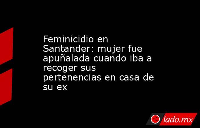 Feminicidio en Santander: mujer fue apuñalada cuando iba a recoger sus pertenencias en casa de su ex. Noticias en tiempo real